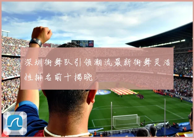 深圳街舞队引领潮流最新街舞灵活性排名前十揭晓