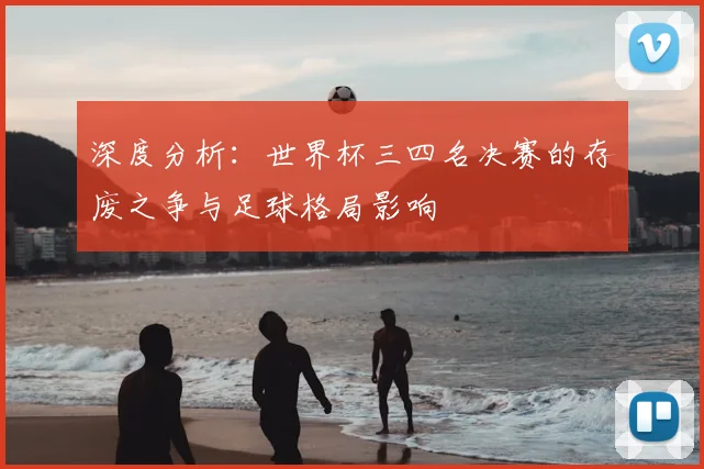 深度分析：世界杯三四名决赛的存废之争与足球格局影响