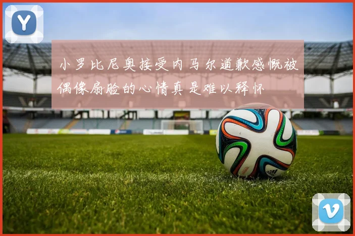 小罗比尼奥接受内马尔道歉感慨被偶像扇脸的心情真是难以释怀