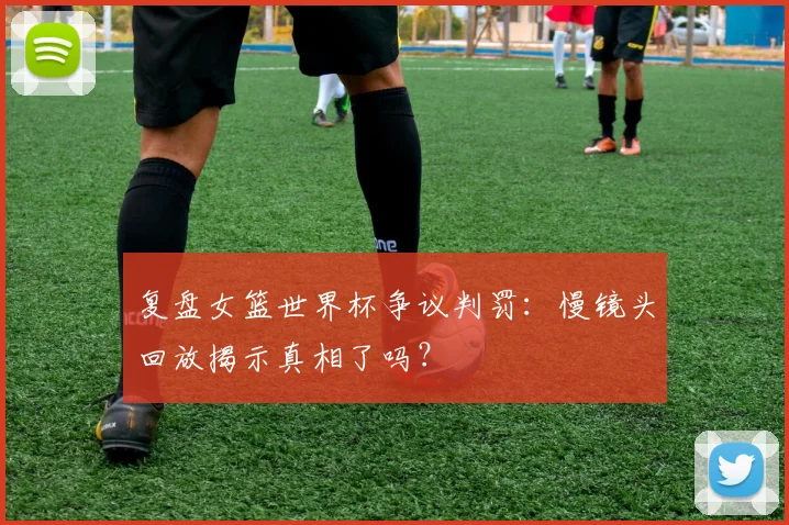 复盘女篮世界杯争议判罚：慢镜头回放揭示真相了吗？
