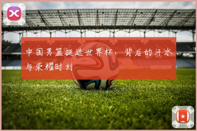 中国男篮挺进世界杯，背后的汗水与荣耀时刻
