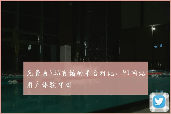 免费看NBA直播的平台对比，91网站用户体验评测