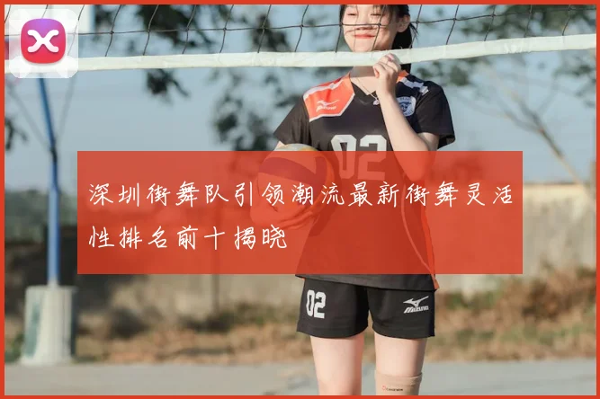 深圳街舞队引领潮流最新街舞灵活性排名前十揭晓