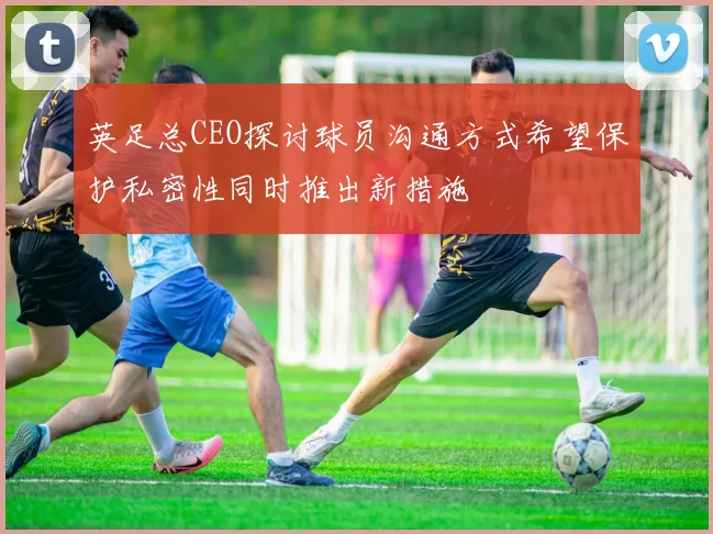 英足总CEO探讨球员沟通方式希望保护私密性同时推出新措施