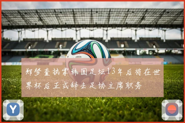 郑梦奎执掌韩国足坛13年后将在世界杯后正式辞去足协主席职务