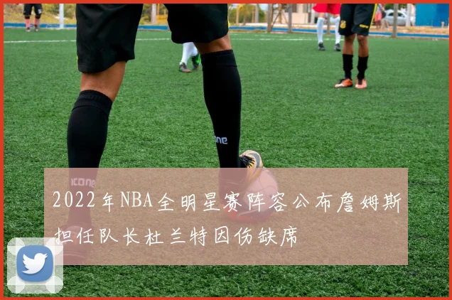 2022年NBA全明星赛阵容公布詹姆斯担任队长杜兰特因伤缺席