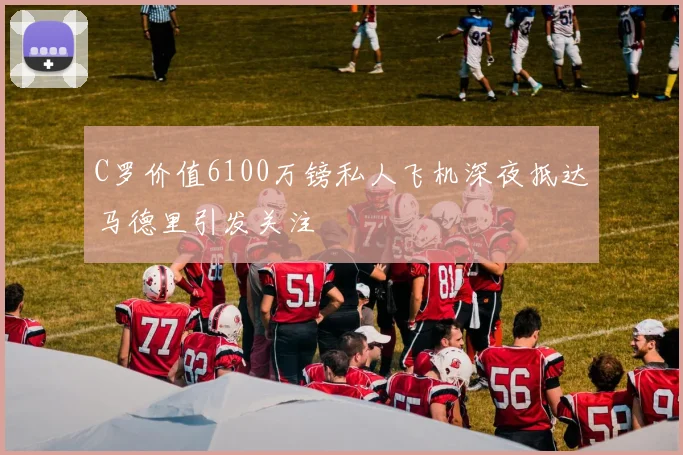 C罗价值6100万镑私人飞机深夜抵达马德里引发关注