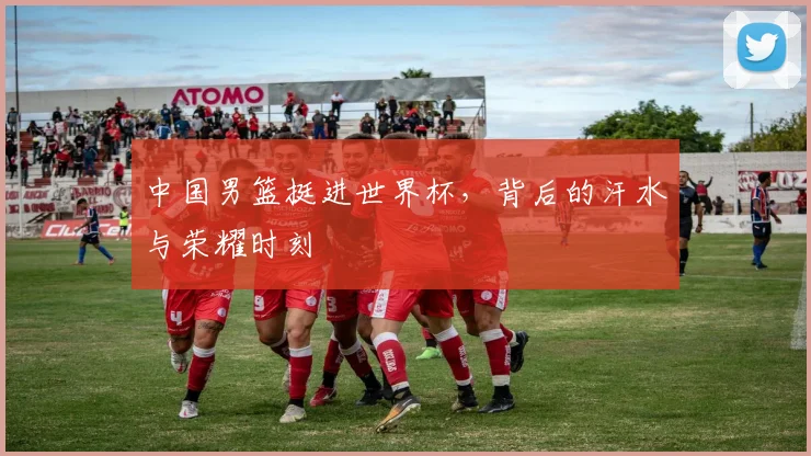 中国男篮挺进世界杯,背后的汗水与荣耀时刻