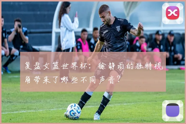 复盘女篮世界杯：徐静雨的独特视角带来了哪些不同声音？