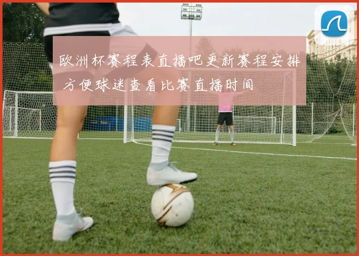 欧洲杯赛程表直播吧更新赛程安排 方便球迷查看比赛直播时间