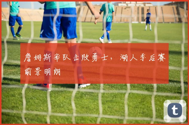 詹姆斯率队击败勇士,湖人季后赛前景明朗