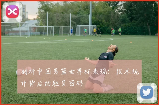 剖析中国男篮世界杯表现:技术统计背后的胜负密码