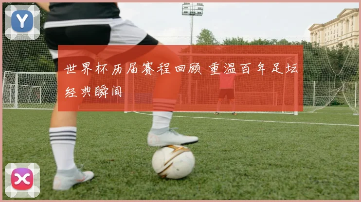 世界杯历届赛程回顾 重温百年足坛经典瞬间
