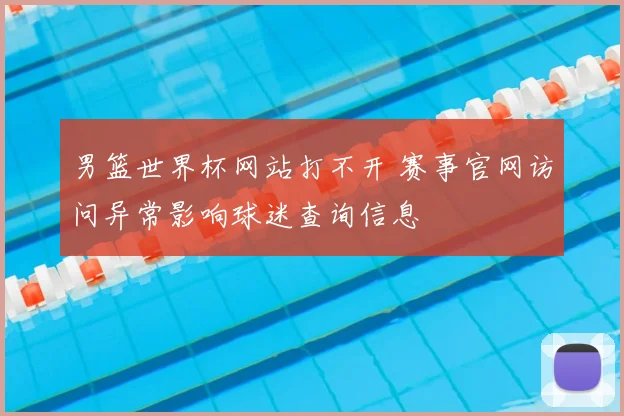 男篮世界杯网站打不开 赛事官网访问异常影响球迷查询信息
