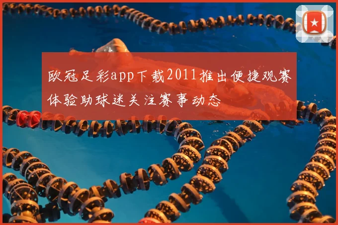 欧冠足彩app下载2011推出便捷观赛体验助球迷关注赛事动态