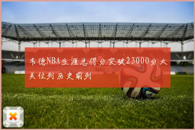 韦德NBA生涯总得分突破23000分大关位列历史前列