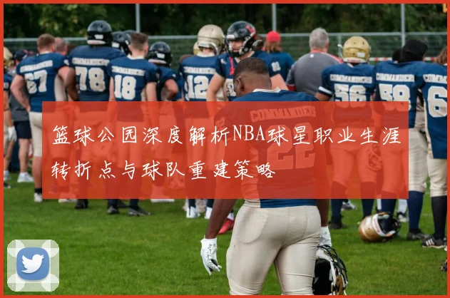 篮球公园深度解析NBA球星职业生涯转折点与球队重建策略