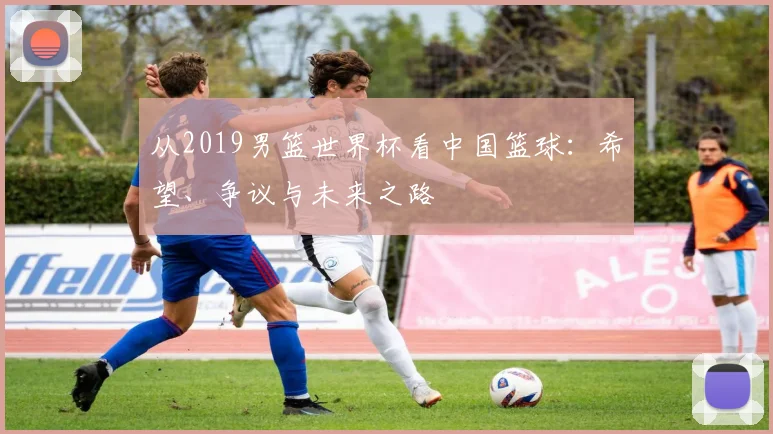 从2019男篮世界杯看中国篮球：希望、争议与未来之路