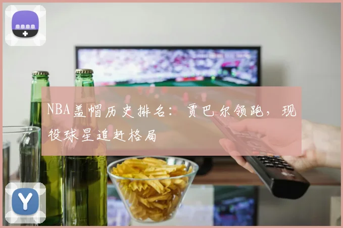 NBA盖帽历史排名:贾巴尔领跑,现役球星追赶格局