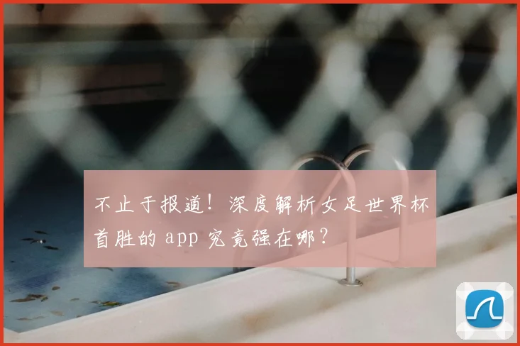 不止于报道!深度解析女足世界杯首胜的 app 究竟强在哪?