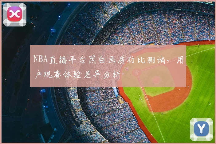 NBA直播平台黑白画质对比测试,用户观赛体验差异分析