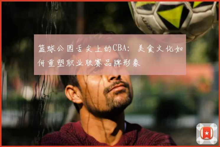 篮球公园舌尖上的CBA:美食文化如何重塑职业联赛品牌形象