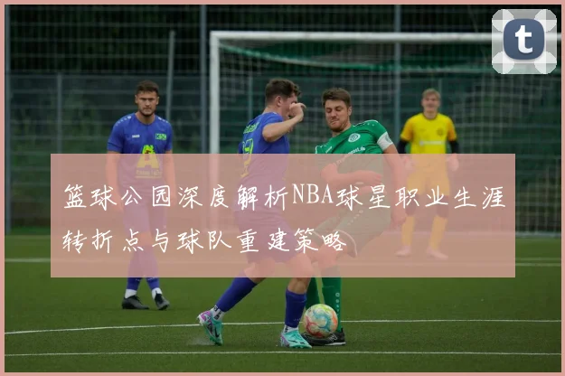 篮球公园深度解析NBA球星职业生涯转折点与球队重建策略