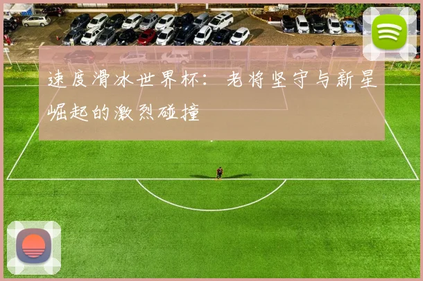 速度滑冰世界杯：老将坚守与新星崛起的激烈碰撞