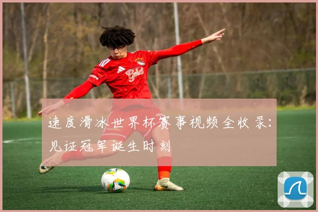 速度滑冰世界杯赛事视频全收录:见证冠军诞生时刻