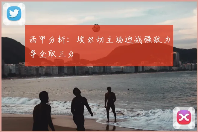 西甲分析：埃尔切主场迎战强敌力争全取三分