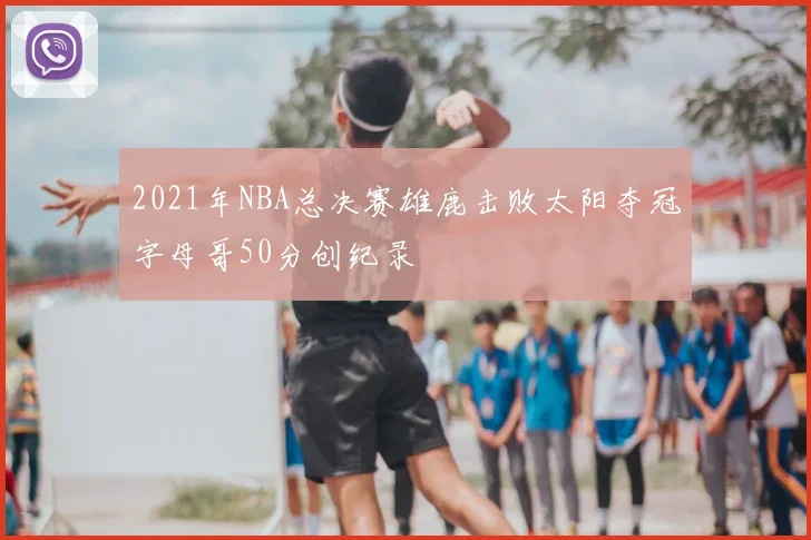 2021年NBA总决赛雄鹿击败太阳夺冠字母哥50分创纪录