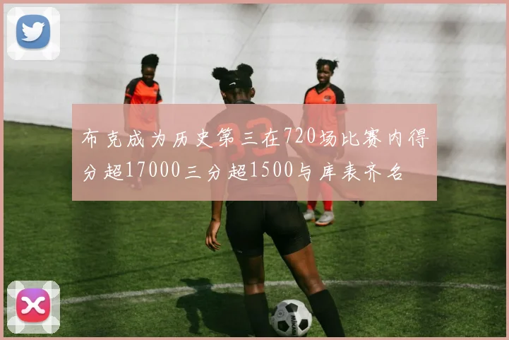 布克成为历史第三在720场比赛内得分超17000三分超1500与库表齐名