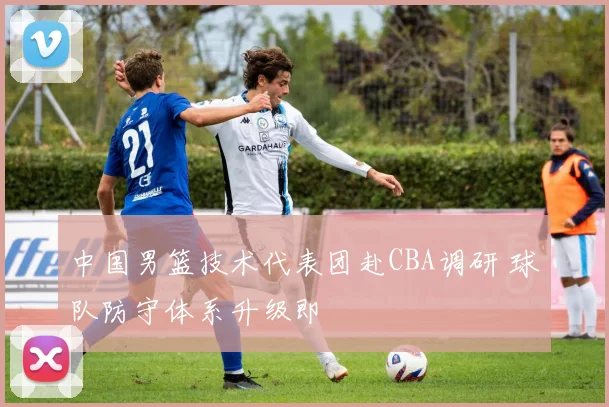 中国男篮技术代表团赴CBA调研 球队防守体系升级即